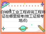 白城核工业工程咨询工程师证在哪里报考(核工证报考地点)