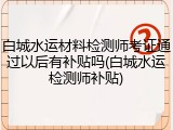 白城水运材料检测师考证通过以后有补贴吗(白城水运检测师补贴)