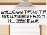 白城二级安装工程造价工程师考试去哪里线下报名(白城二级造价报名点)