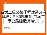 白城二级公路工程建造师考试培训机构哪里找(白城二级公路建造师培训)
