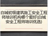 白城初级建筑施工安全工程师培训机构哪个最好(白城安全工程师培训优选)