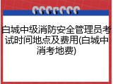白城中级消防安全管理员考试时间地点及费用(白城中消考地费)