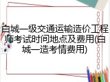 白城一级交通运输造价工程师考试时间地点及费用(白城一造考情费用)