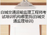 白城交通运输监理工程师考试培训机构哪里找(白城交通监理培训)