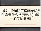 白城一级消防工程师考试条件需要什么学历要求(白城一消学历要求)