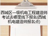 西城区一级机电工程建造师考试去哪里线下报名(西城机电建造师报名点)
