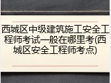 西城区中级建筑施工安全工程师考试一般在哪里考(西城区安全工程师考点)