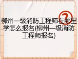 柳州一级消防工程师在哪里学怎么报名(柳州一级消防工程师报名)