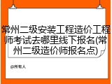 常州二级安装工程造价工程师考试去哪里线下报名(常州二级造价师报名点)