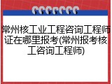 常州核工业工程咨询工程师证在哪里报考(常州报考核工咨询工程师)