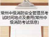 常州中级消防安全管理员考试时间地点及费用(常州中级消防考试信息)