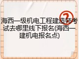 海西一级机电工程建造师考试去哪里线下报名(海西一建机电报名点)