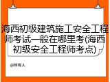 海西初级建筑施工安全工程师考试一般在哪里考(海西初级安全工程师考点)