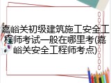 嘉峪关初级建筑施工安全工程师考试一般在哪里考(嘉峪关安全工程师考点)