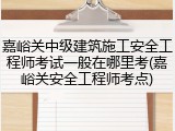 嘉峪关中级建筑施工安全工程师考试一般在哪里考(嘉峪关安全工程师考点)