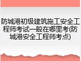 防城港初级建筑施工安全工程师考试一般在哪里考(防城港安全工程师考点)