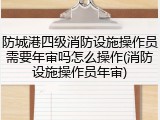 防城港四级消防设施操作员需要年审吗怎么操作(消防设施操作员年审)
