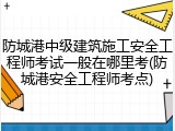 防城港中级建筑施工安全工程师考试一般在哪里考(防城港安全工程师考点)