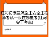红河初级建筑施工安全工程师考试一般在哪里考(红河安工考点)