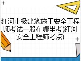 红河中级建筑施工安全工程师考试一般在哪里考(红河安全工程师考点)