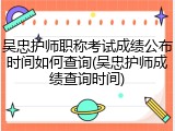 吴忠护师职称考试成绩公布时间如何查询(吴忠护师成绩查询时间)