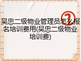 吴忠二级物业管理员怎么报名培训费用(吴忠二级物业培训费)