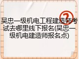 吴忠一级机电工程建造师考试去哪里线下报名(吴忠一级机电建造师报名点)