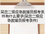 吴忠二级应急救援员报考条件有什么要求(吴忠二级应急救援员报考条件)