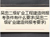 吴忠二级矿业工程建造师报考条件有什么要求(吴忠二级矿业建造师报考要求)