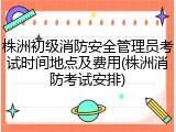 株洲初级消防安全管理员考试时间地点及费用(株洲消防考试安排)