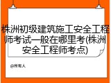 株洲初级建筑施工安全工程师考试一般在哪里考(株洲安全工程师考点)