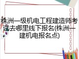 株洲一级机电工程建造师考试去哪里线下报名(株洲一建机电报名点)