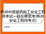 株洲中级建筑施工安全工程师考试一般在哪里考(株洲安全工程师考点)