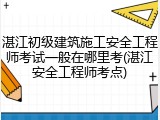 湛江初级建筑施工安全工程师考试一般在哪里考(湛江安全工程师考点)