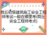 商丘初级建筑施工安全工程师考试一般在哪里考(商丘安全工程师考点)