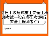 商丘中级建筑施工安全工程师考试一般在哪里考(商丘安全工程师考点)