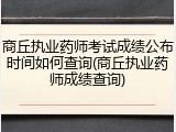 商丘执业药师考试成绩公布时间如何查询(商丘执业药师成绩查询)