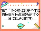 丽江一级交通运输造价工程师培训学校哪里好(丽江交通造价培训推荐)