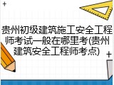 贵州初级建筑施工安全工程师考试一般在哪里考(贵州建筑安全工程师考点)