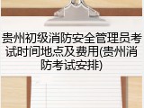 贵州初级消防安全管理员考试时间地点及费用(贵州消防考试安排)