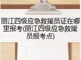 丽江四级应急救援员证在哪里报考(丽江四级应急救援员报考点)