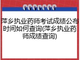 萍乡执业药师考试成绩公布时间如何查询(萍乡执业药师成绩查询)