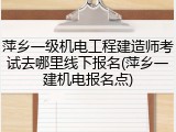 萍乡一级机电工程建造师考试去哪里线下报名(萍乡一建机电报名点)