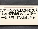 滁州一级消防工程师考试成绩在哪里查询怎么查(滁州一级消防工程师成绩查询)