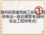 滁州初级建筑施工安全工程师考试一般在哪里考(滁州安全工程师考点)