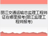 丽江交通运输总监理工程师证在哪里报考(丽江监理工程师报考)