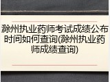 滁州执业药师考试成绩公布时间如何查询(滁州执业药师成绩查询)
