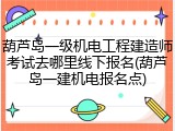 葫芦岛一级机电工程建造师考试去哪里线下报名(葫芦岛一建机电报名点)