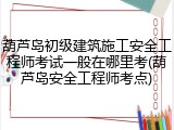 葫芦岛初级建筑施工安全工程师考试一般在哪里考(葫芦岛安全工程师考点)