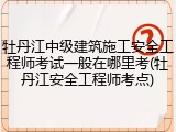 牡丹江中级建筑施工安全工程师考试一般在哪里考(牡丹江安全工程师考点)